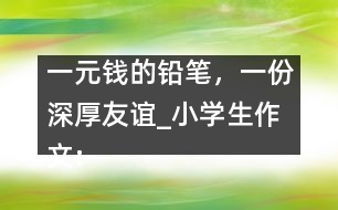 一元錢的鉛筆，一份深厚友誼_小學(xué)生作文:五年級