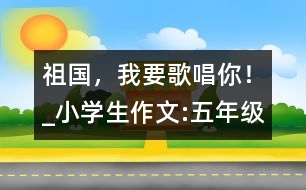 祖國(guó)，我要歌唱你！_小學(xué)生作文:五年級(jí)