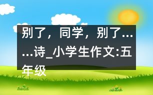 別了，同學(xué)，別了……（詩）_小學(xué)生作文:五年級