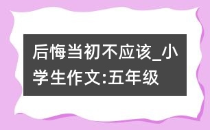 后悔當(dāng)初不應(yīng)該_小學(xué)生作文:五年級