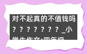 對不起真的不值錢嗎？？？？？？？_小學(xué)生作文:四年級