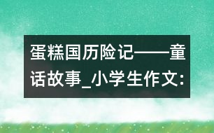 蛋糕國歷險(xiǎn)記――童話故事_小學(xué)生作文:四年級