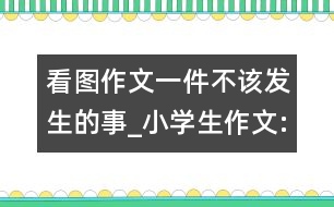 看圖作文一件不該發(fā)生的事_小學(xué)生作文:四年級(jí)