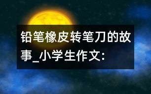 鉛筆、橡皮、轉(zhuǎn)筆刀的故事_小學(xué)生作文:四年級(jí)