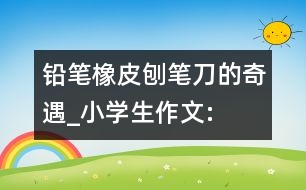 鉛筆、橡皮、刨筆刀的奇遇_小學(xué)生作文:三年級