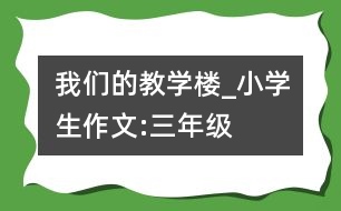 我們的教學樓_小學生作文:三年級