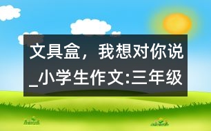 文具盒，我想對你說_小學(xué)生作文:三年級