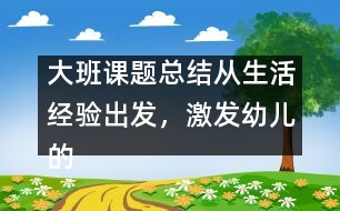 大班課題總結(jié)：從生活經(jīng)驗(yàn)出發(fā)，激發(fā)幼兒的創(chuàng)新火花