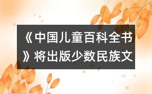 《中國兒童百科全書》將出版少數民族文字版