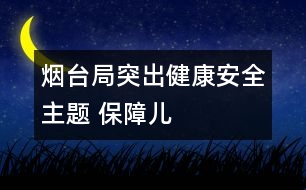 煙臺局：突出“健康、安全”主題 保障兒童權(quán)益