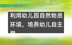 利用幼兒園自然物質(zhì)環(huán)境，培養(yǎng)幼兒自主學習能力