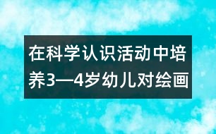 在科學(xué)認(rèn)識(shí)活動(dòng)中培養(yǎng)3―4歲幼兒對(duì)繪畫活動(dòng)的興趣