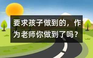 要求孩子做到的，作為老師你做到了嗎？