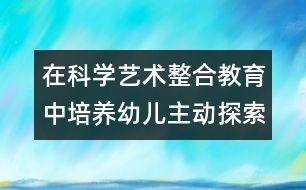 在科學(xué)藝術(shù)整合教育中培養(yǎng)幼兒主動探索的精神