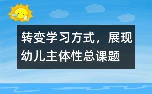 “轉(zhuǎn)變學(xué)習(xí)方式，展現(xiàn)幼兒主體性”總課題研究報(bào)告