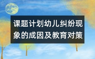 課題計(jì)劃：幼兒糾紛現(xiàn)象的成因及教育對(duì)策