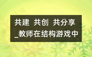 共建  共創(chuàng)  共分享_教師在結(jié)構(gòu)游戲中的參與性