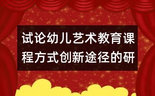 試論幼兒藝術(shù)教育課程方式創(chuàng)新途徑的研究