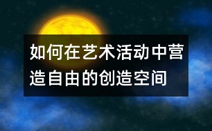 如何在藝術(shù)活動中營造自由的創(chuàng)造空間