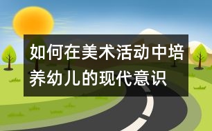 如何在美術活動中培養(yǎng)幼兒的現(xiàn)代意識