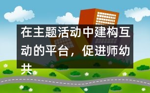 在主題活動中建構(gòu)互動的平臺，促進師幼共同發(fā)展