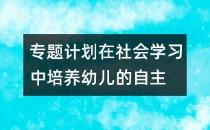 專題計(jì)劃：在社會(huì)學(xué)習(xí)中培養(yǎng)幼兒的自主、交往能力