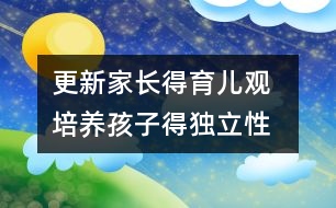 更新家長得育兒觀  培養(yǎng)孩子得獨立性