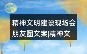 精神文明建設現場會朋友圈文案|精神文明創(chuàng)建倡議書32句