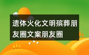 遺體火化、文明殯葬朋友圈文案、朋友圈文案40句