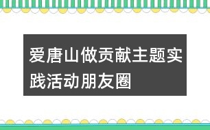 “愛(ài)唐山、做貢獻(xiàn)”主題實(shí)踐活動(dòng)朋友圈文案34句