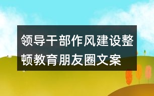 領(lǐng)導(dǎo)干部作風(fēng)建設(shè)、整頓教育朋友圈文案35句