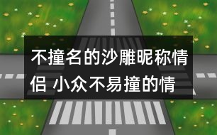 不撞名的沙雕昵稱(chēng)情侶 小眾不易撞的情侶名沙雕271個(gè)