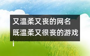 又溫柔又喪的網(wǎng)名 既溫柔又很喪的游戲id327個