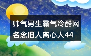 帥氣男生霸氣冷酷網(wǎng)名—念舊人離心人445個(gè)