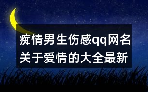 癡情男生傷感qq網(wǎng)名關(guān)于愛情的大全最新版368個