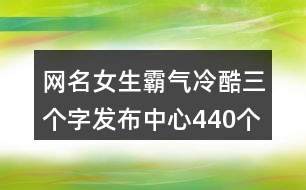 網名女生霸氣冷酷三個字發(fā)布中心440個