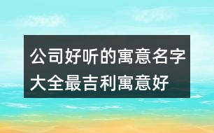 公司好聽(tīng)的寓意名字大全,最吉利寓意好的公司名字439個(gè)