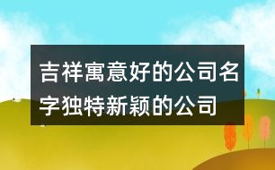 吉祥寓意好的公司名字,獨特新穎的公司名字大全433個