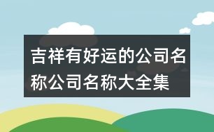 吉祥有好運(yùn)的公司名稱,公司名稱大全集最新453個(gè)