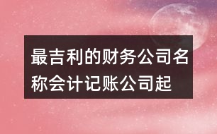 最吉利的財務公司名稱,會計記賬公司起名大全438個