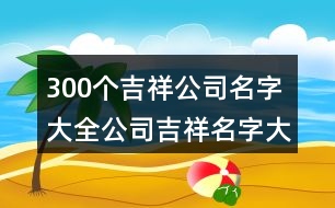 300個(gè)吉祥公司名字大全,公司吉祥名字大全集419個(gè)