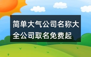 簡單大氣公司名稱大全,公司取名免費(fèi)起名大全402個