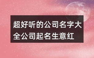 超好聽(tīng)的公司名字大全,公司起名生意紅火的名字434個(gè)