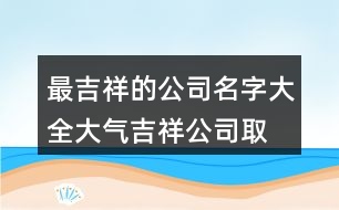 最吉祥的公司名字大全,大氣吉祥公司取名大全400個(gè)