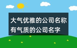 大氣優(yōu)雅的公司名稱,有氣質的公司名字常用字384個