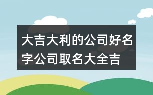 大吉大利的公司好名字,公司取名大全吉星高照445個(gè)