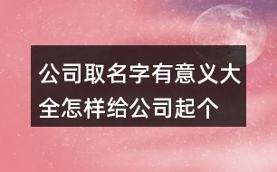 公司取名字有意義大全,怎樣給公司起個(gè)好名字407個(gè)