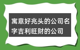 寓意好兆頭的公司名字,吉利旺財?shù)墓久执笕?43個