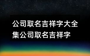 公司取名吉祥字大全集,公司取名吉祥字免費(fèi)454個(gè)