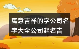 寓意吉祥的字公司名字大全,公司起名吉祥字大全版373個